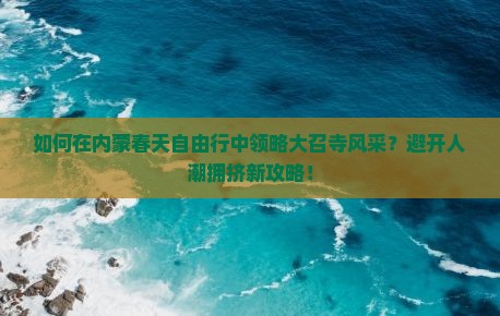 如何在内蒙春天自由行中领略大召寺风采？避开人潮拥挤新攻略！