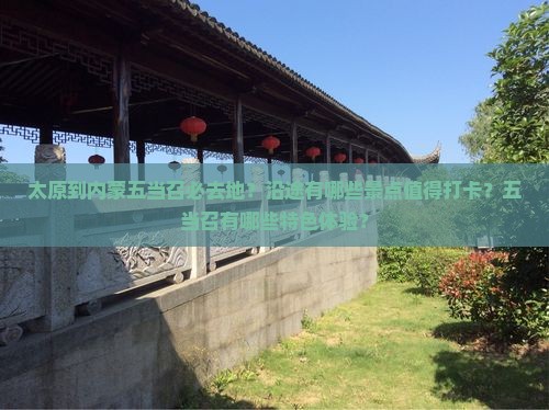 太原到内蒙五当召必去地？沿途有哪些景点值得打卡？五当召有哪些特色体验？
