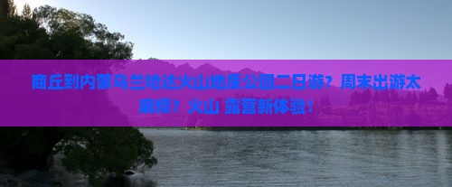 商丘到内蒙乌兰哈达火山地质公园二日游？周末出游太麻烦？火山+露营新体验！