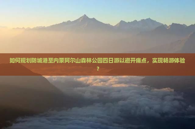 如何规划防城港至内蒙阿尔山森林公园四日游以避开痛点，实现畅游体验？