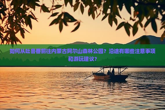 如何从吐鲁番前往内蒙古阿尔山森林公园？沿途有哪些注意事项和游玩建议？