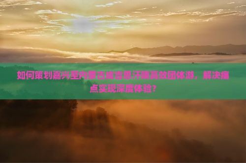 如何策划嘉兴至内蒙古成吉思汗陵高效团体游，解决痛点实现深度体验？