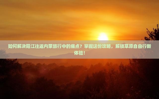 如何解决阳江往返内蒙旅行中的痛点？掌握这份攻略，解锁草原自由行新体验！