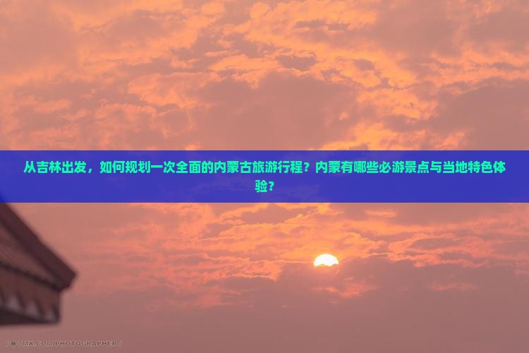 从吉林出发，如何规划一次全面的内蒙古旅游行程？内蒙有哪些必游景点与当地特色体验？