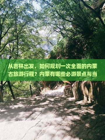 从吉林出发，如何规划一次全面的内蒙古旅游行程？内蒙有哪些必游景点与当地特色体验？