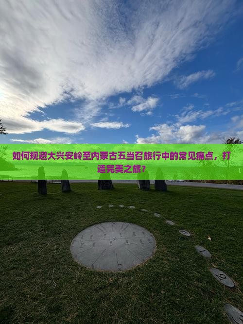 如何规避大兴安岭至内蒙古五当召旅行中的常见痛点，打造完美之旅？