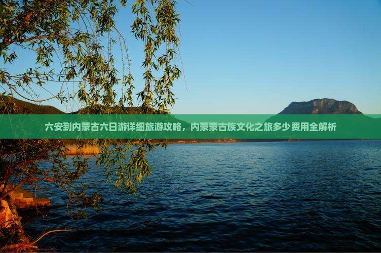 六安到内蒙古六日游详细旅游攻略，内蒙蒙古族文化之旅多少费用全解析