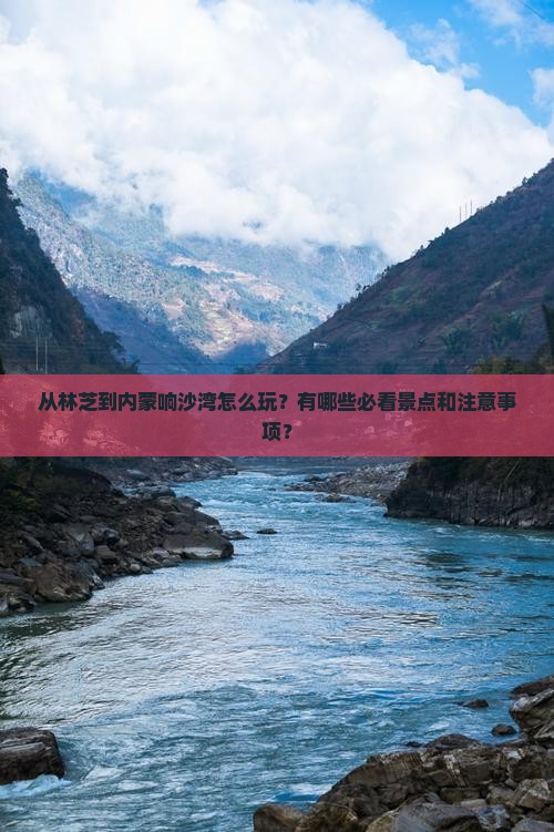从林芝到内蒙响沙湾怎么玩？有哪些必看景点和注意事项？