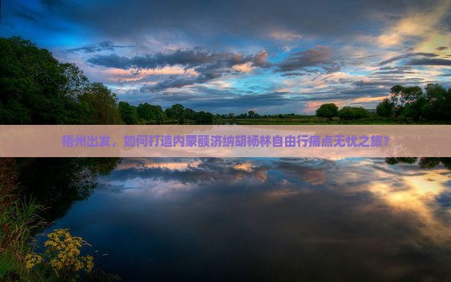 梧州出发，如何打造内蒙额济纳胡杨林自由行痛点无忧之旅？