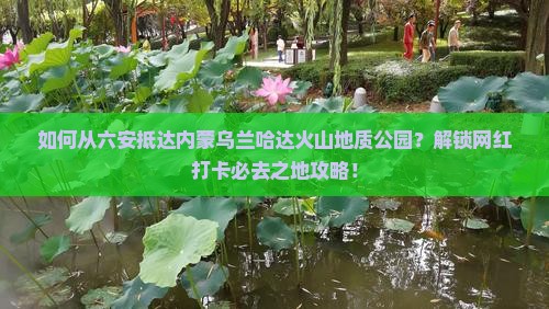 如何从六安抵达内蒙乌兰哈达火山地质公园?解锁网红打卡必去之地攻略! 如何从六安抵达内蒙乌兰哈达火山地质公园?解锁网红打卡必去之地攻略!