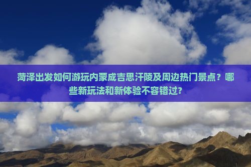 菏泽出发如何游玩内蒙成吉思汗陵及周边热门景点？哪些新玩法和新体验不容错过？