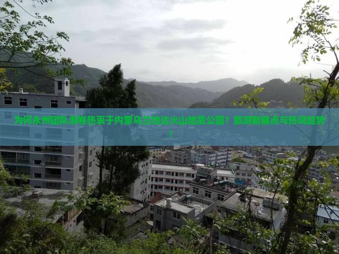为何永州团队游客热衷于内蒙乌兰哈达火山地质公园？旅游新痛点与热词趋势！