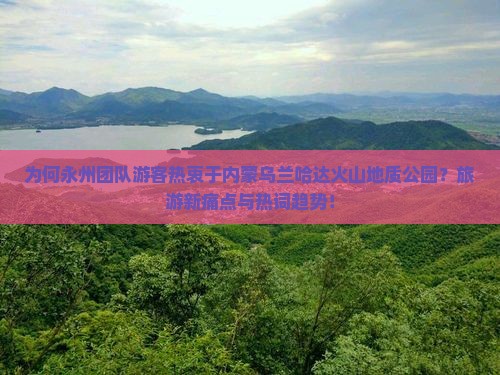 为何永州团队游客热衷于内蒙乌兰哈达火山地质公园？旅游新痛点与热词趋势！