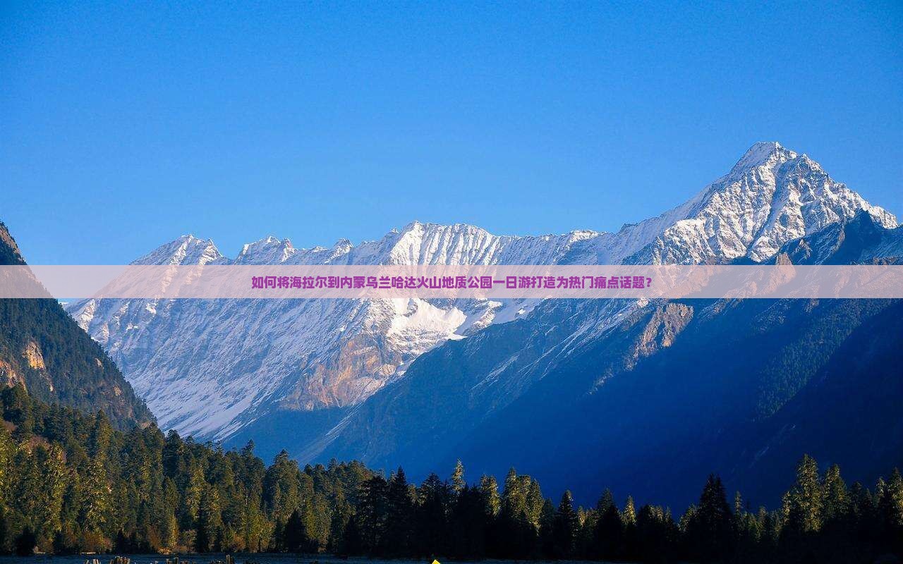 如何将海拉尔到内蒙乌兰哈达火山地质公园一日游打造为热门痛点话题？