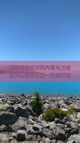 如何将海拉尔到内蒙乌兰哈达火山地质公园一日游打造为热门痛点话题？