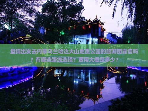 盘锦出发去内蒙乌兰哈达火山地质公园的旅游团靠谱吗？有哪些路线选择？费用大概是多少？