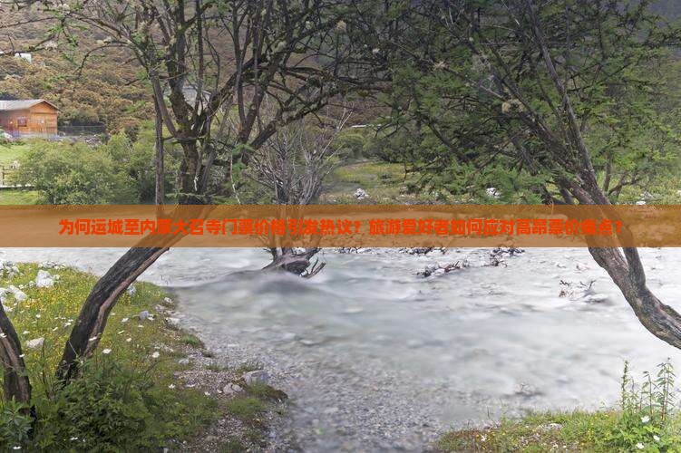 为何运城至内蒙大召寺门票价格引发热议？旅游爱好者如何应对高昂票价痛点？