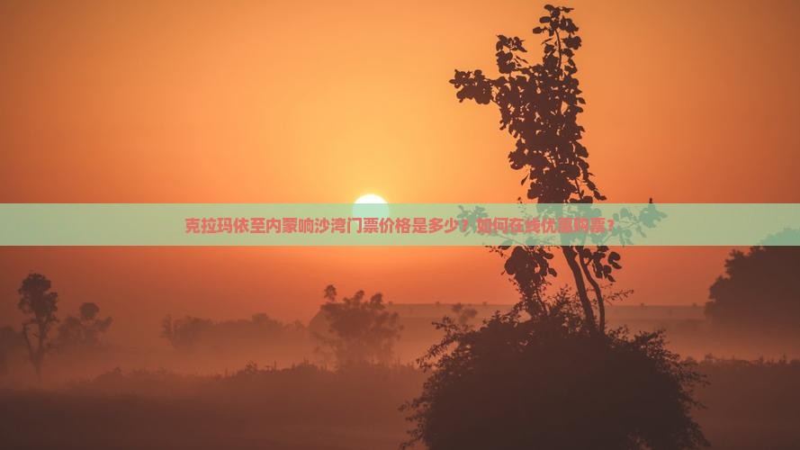 克拉玛依至内蒙响沙湾门票价格是多少？如何在线优惠购票？