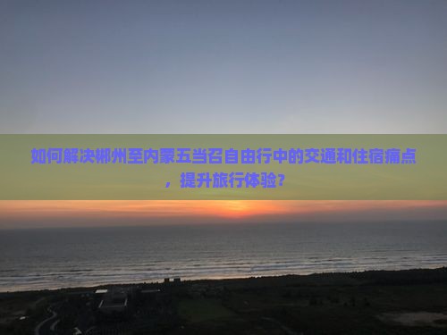 如何解决郴州至内蒙五当召自由行中的交通和住宿痛点，提升旅行体验？