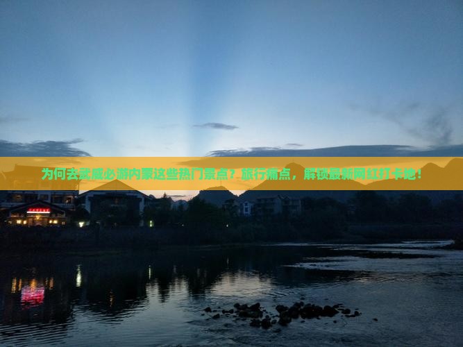 为何去武威必游内蒙这些热门景点？旅行痛点，解锁最新网红打卡地！
