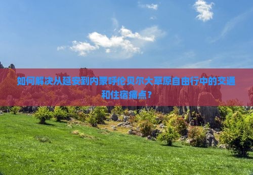 如何解决从延安到内蒙呼伦贝尔大草原自由行中的交通和住宿痛点？