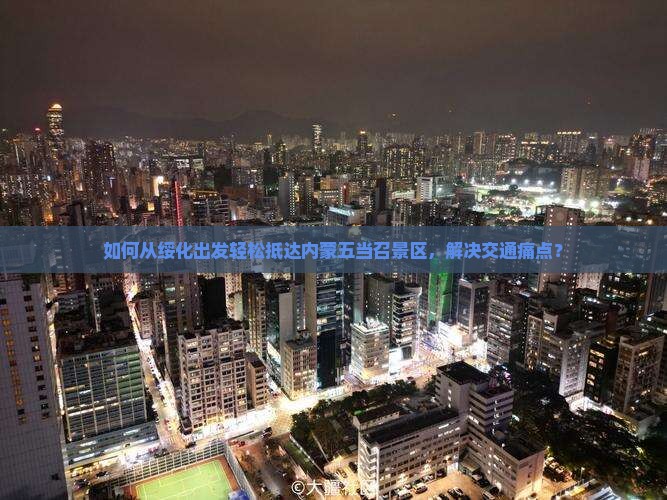 如何从绥化出发轻松抵达内蒙五当召景区，解决交通痛点？