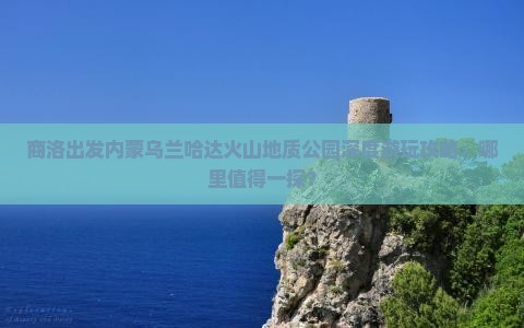 商洛出发内蒙乌兰哈达火山地质公园深度游玩攻略：哪里值得一探？