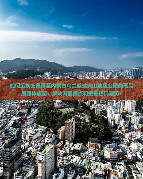 如何策划吐鲁番至内蒙古乌兰哈达火山地质公园的高品质团体旅游，解决游客痛点和把握热门趋势？