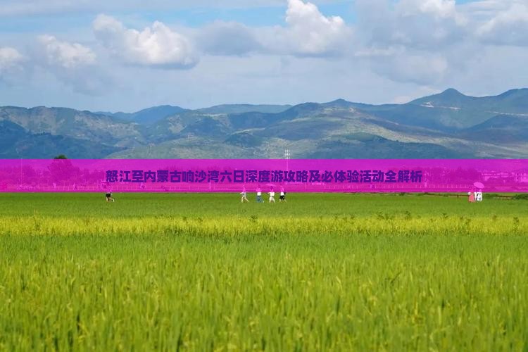 怒江至内蒙古响沙湾六日深度游攻略及必体验活动全解析
