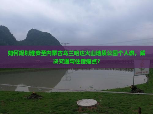 如何规划淮安至内蒙古乌兰哈达火山地质公园个人游，解决交通与住宿痛点？