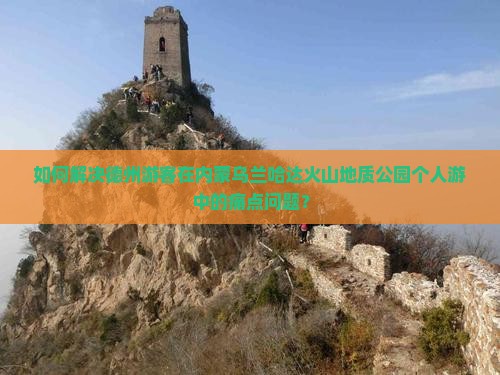 如何解决德州游客在内蒙乌兰哈达火山地质公园个人游中的痛点问题？