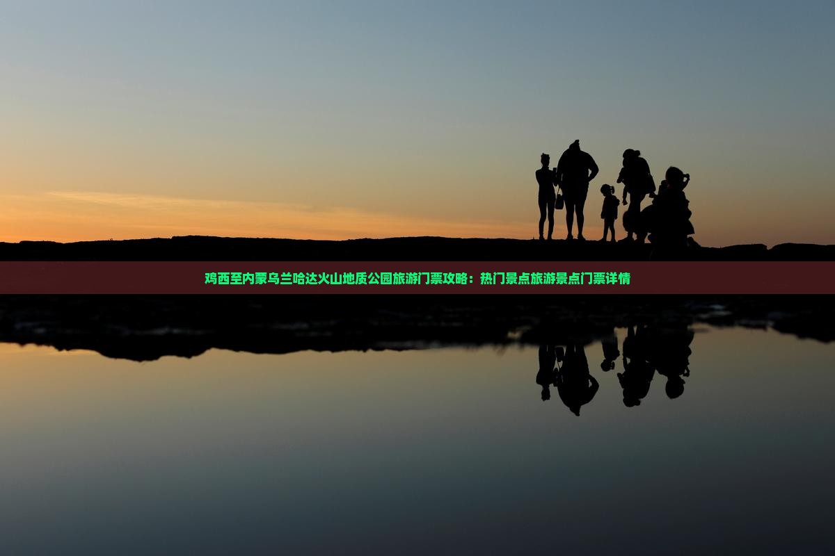 鸡西至内蒙乌兰哈达火山地质公园旅游门票攻略：热门景点旅游景点门票详情