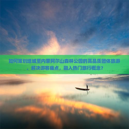如何策划塔城至内蒙阿尔山森林公园的高品质团体旅游，解决游客痛点，融入热门旅行概念？