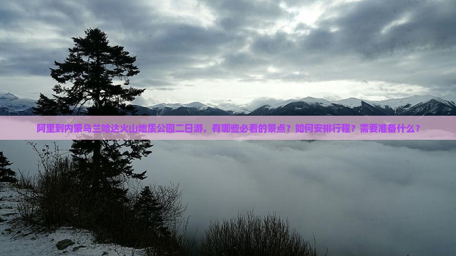 阿里到内蒙乌兰哈达火山地质公园二日游，有哪些必看的景点？如何安排行程？需要准备什么？