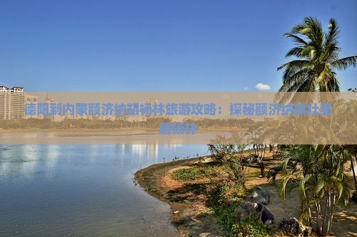 德阳到内蒙额济纳胡杨林旅游攻略：探秘额济纳旗壮美胡杨林