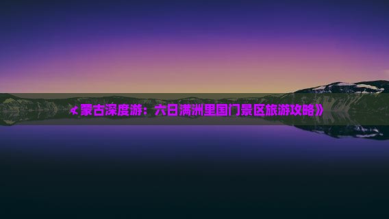 ≮蒙古深度游：六日满洲里国门景区旅游攻略》