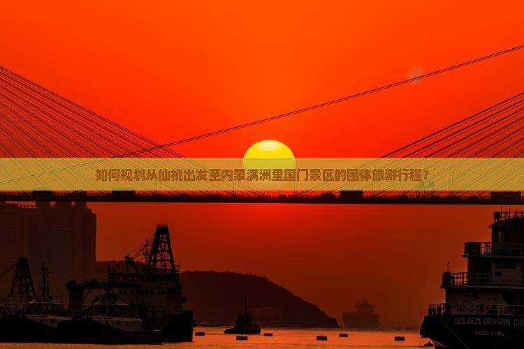 如何规划从仙桃出发至内蒙满洲里国门景区的团体旅游行程？