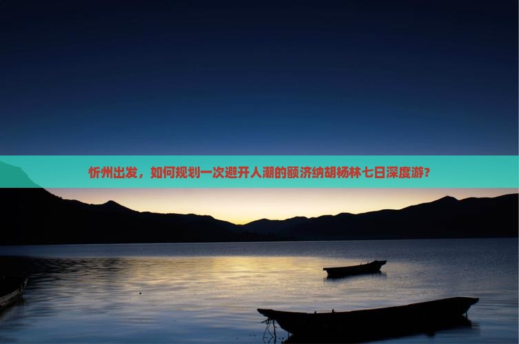 忻州出发，如何规划一次避开人潮的额济纳胡杨林七日深度游？