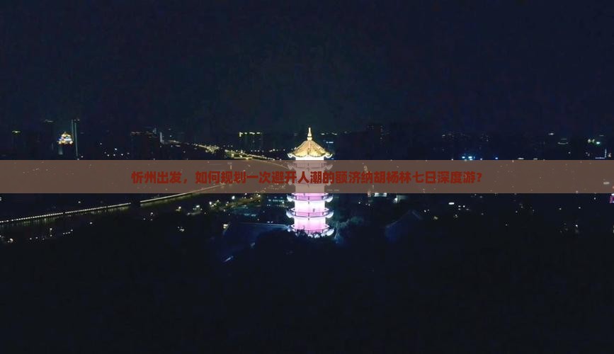 忻州出发，如何规划一次避开人潮的额济纳胡杨林七日深度游？