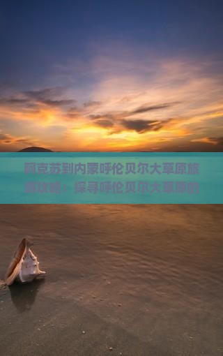阿克苏到内蒙呼伦贝尔大草原旅游攻略：探寻呼伦贝尔大草原的美景