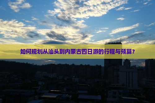如何规划从汕头到内蒙古四日游的行程与预算？