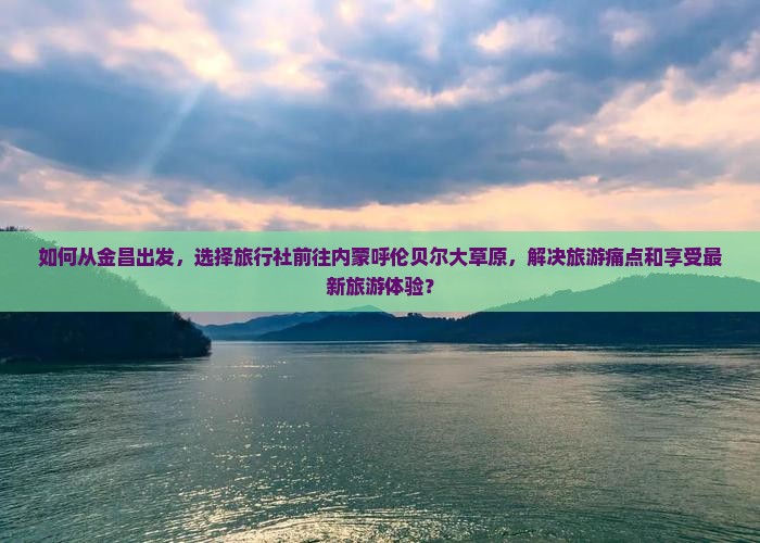 如何从金昌出发，选择旅行社前往内蒙呼伦贝尔大草原，解决旅游痛点和享受最新旅游体验？