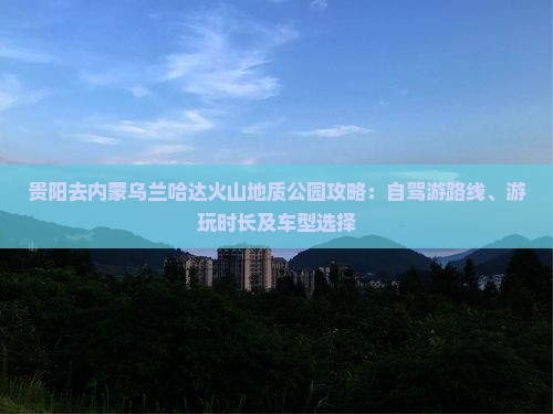 贵阳去内蒙乌兰哈达火山地质公园攻略：自驾游路线、游玩时长及车型选择