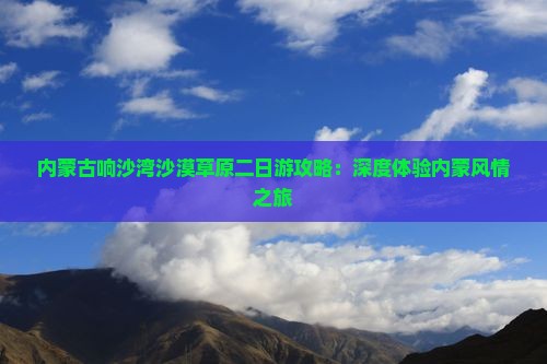 内蒙古响沙湾沙漠草原二日游攻略：深度体验内蒙风情之旅