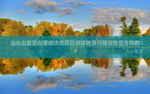汕头出发至内蒙响沙湾四日游攻略及行程安排是怎样的？
