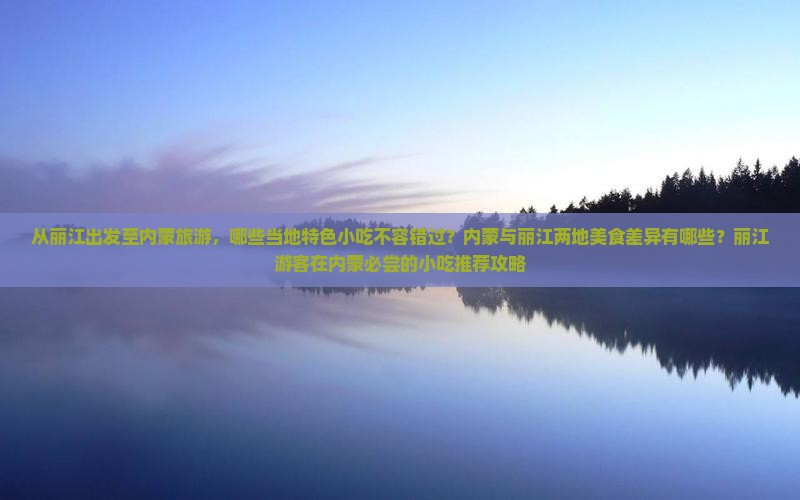 从丽江出发至内蒙旅游，哪些当地特色小吃不容错过？内蒙与丽江两地美食差异有哪些？丽江游客在内蒙必尝的小吃推荐攻略