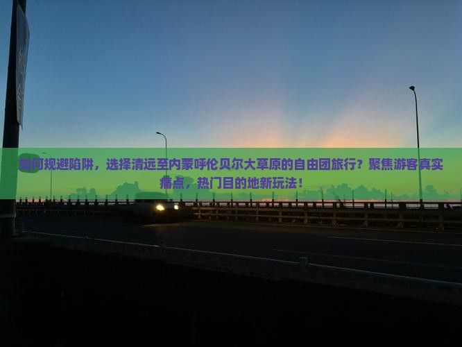 如何规避陷阱，选择清远至内蒙呼伦贝尔大草原的自由团旅行？聚焦游客真实痛点，热门目的地新玩法！