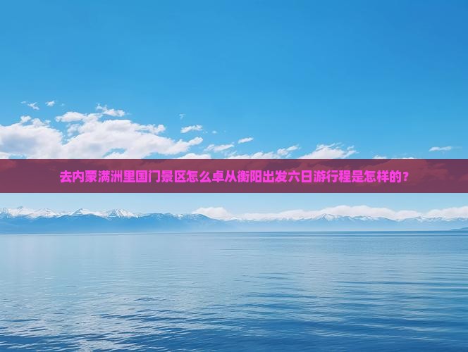 去内蒙满洲里国门景区怎么卓从衡阳出发六日游行程是怎样的？