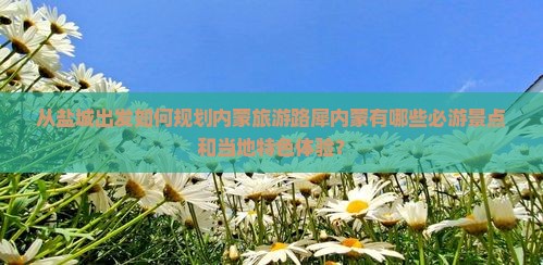 从盐城出发如何规划内蒙旅游路犀内蒙有哪些必游景点和当地特色体验？