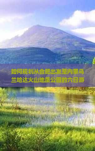 如何规划从合肥出发至内蒙乌兰哈达火山地质公园的六日游行程及攻略？